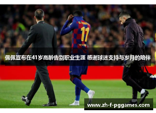 佩佩宣布在41岁高龄告别职业生涯 感谢球迷支持与岁月的陪伴